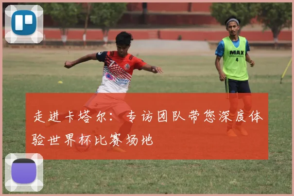 走进卡塔尔：专访团队带您深度体验世界杯比赛场地