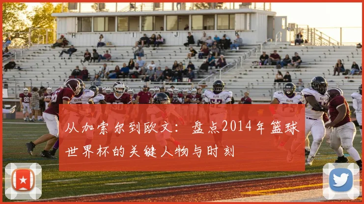从加索尔到欧文：盘点2014年篮球世界杯的关键人物与时刻